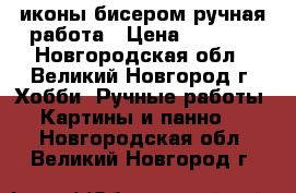 иконы бисером ручная работа › Цена ­ 5 000 - Новгородская обл., Великий Новгород г. Хобби. Ручные работы » Картины и панно   . Новгородская обл.,Великий Новгород г.